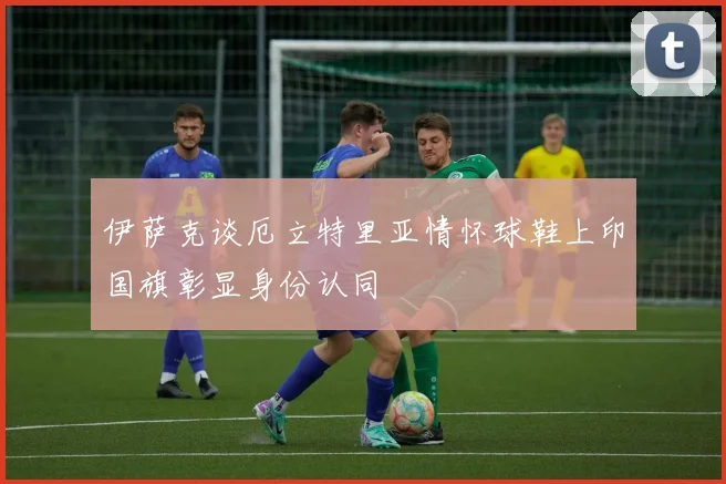 伊萨克谈厄立特里亚情怀球鞋上印国旗彰显身份认同