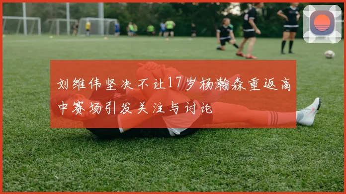 刘维伟坚决不让17岁杨瀚森重返高中赛场引发关注与讨论