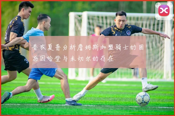 香农夏普分析詹姆斯加盟骑士的困惑因哈登与米切尔的存在