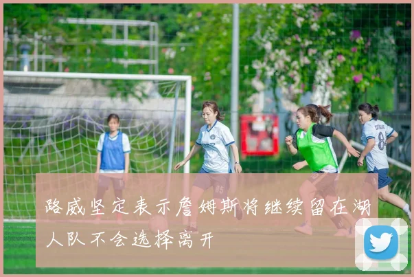 路威坚定表示詹姆斯将继续留在湖人队不会选择离开