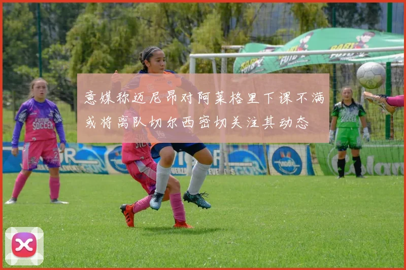 意媒称迈尼昂对阿莱格里下课不满或将离队切尔西密切关注其动态