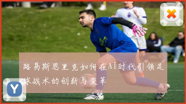 路易斯恩里克如何在AI时代引领足球战术的创新与变革