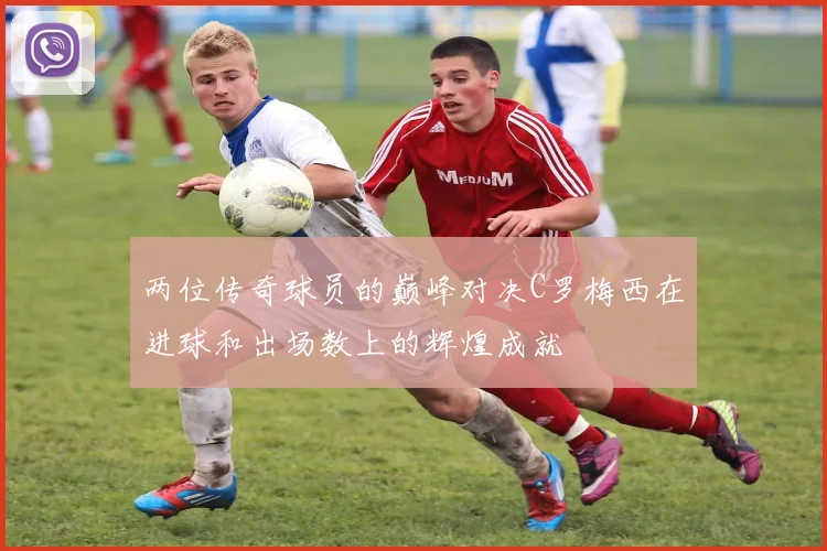 两位传奇球员的巅峰对决C罗梅西在进球和出场数上的辉煌成就