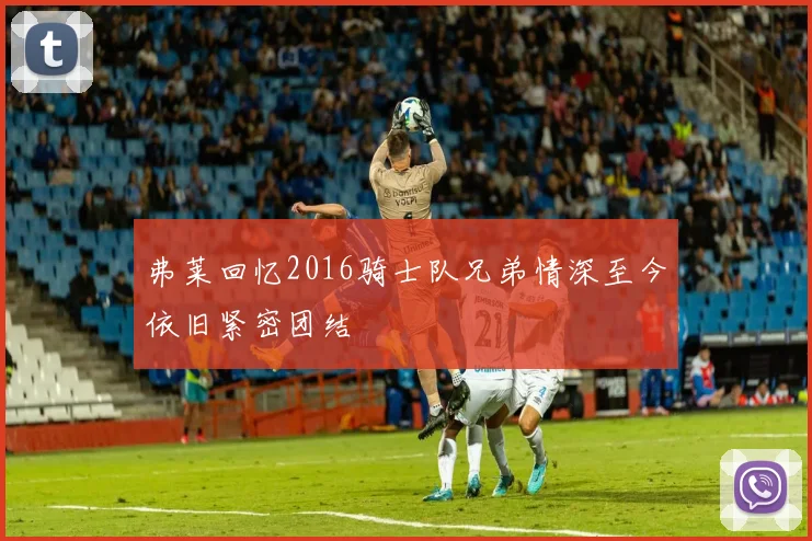 弗莱回忆2016骑士队兄弟情深至今依旧紧密团结