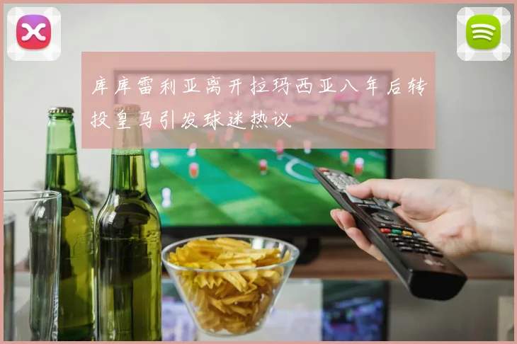 库库雷利亚离开拉玛西亚八年后转投皇马引发球迷热议