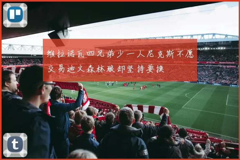 维拉诺瓦四兄弟少一人尼克斯不愿交易迪文森林狼却坚持要换