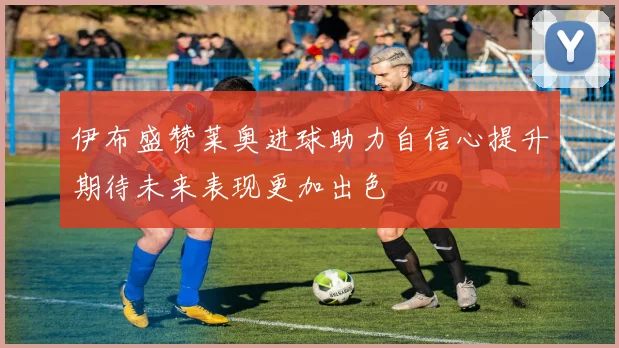 伊布盛赞莱奥进球助力自信心提升期待未来表现更加出色