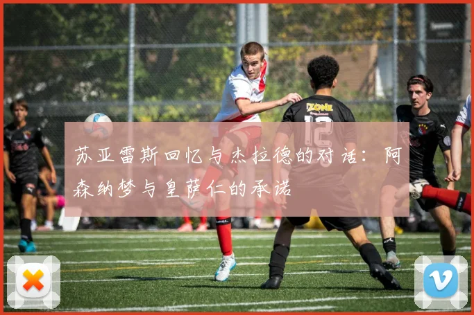 苏亚雷斯回忆与杰拉德的对话：阿森纳梦与皇萨仁的承诺