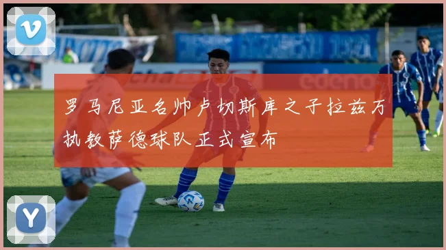 罗马尼亚名帅卢切斯库之子拉兹万执教萨德球队正式宣布