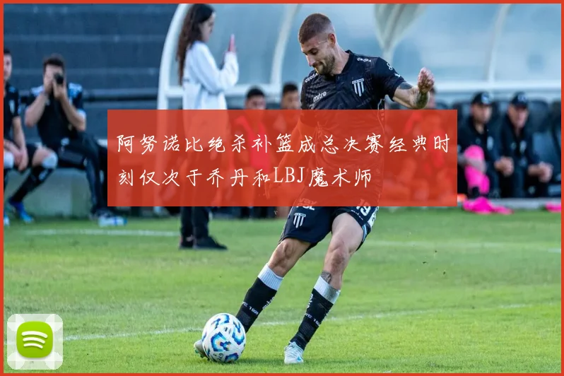 阿努诺比绝杀补篮成总决赛经典时刻仅次于乔丹和LBJ魔术师
