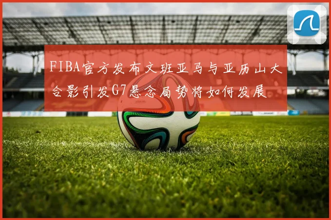 FIBA官方发布文班亚马与亚历山大合影引发G7悬念局势将如何发展