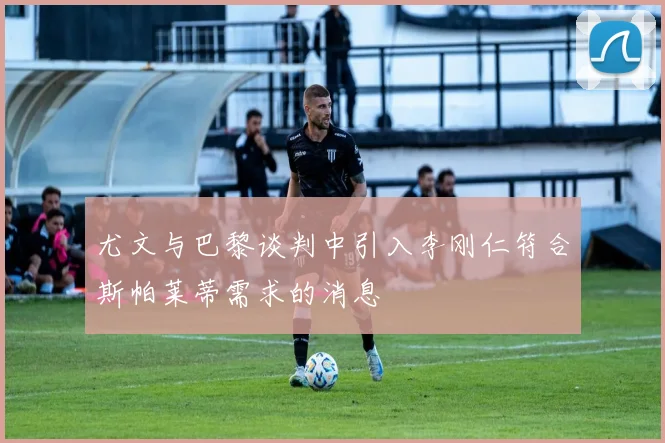 尤文与巴黎谈判中引入李刚仁符合斯帕莱蒂需求的消息