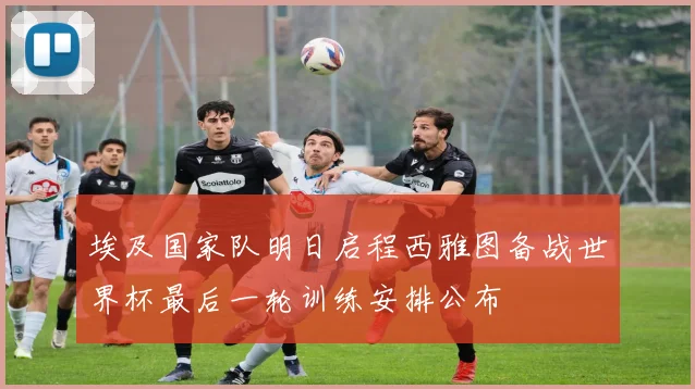 埃及国家队明日启程西雅图备战世界杯最后一轮训练安排公布