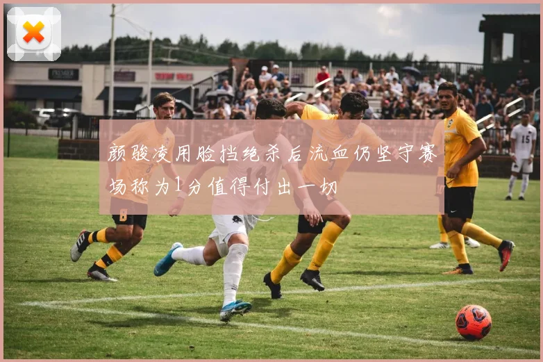 颜骏凌用脸挡绝杀后流血仍坚守赛场称为1分值得付出一切