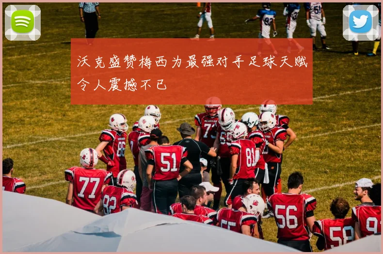 沃克盛赞梅西为最强对手足球天赋令人震撼不已