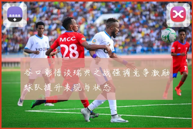 谷口彰悟谈瑞典之战强调竞争激励球队提升表现与状态