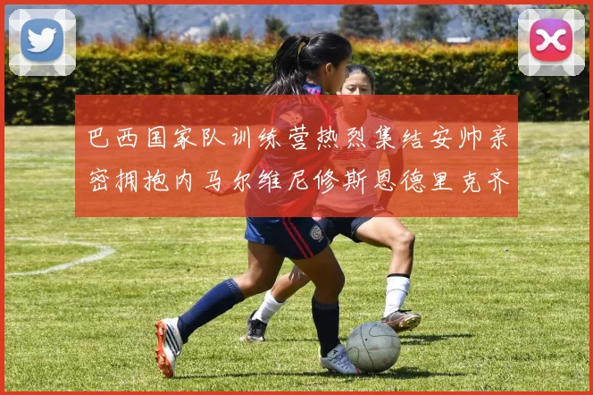 巴西国家队训练营热烈集结安帅亲密拥抱内马尔维尼修斯恩德里克齐亮相