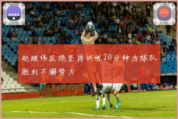 赵继伟发烧坚持训练20分钟为球队胜利不懈努力