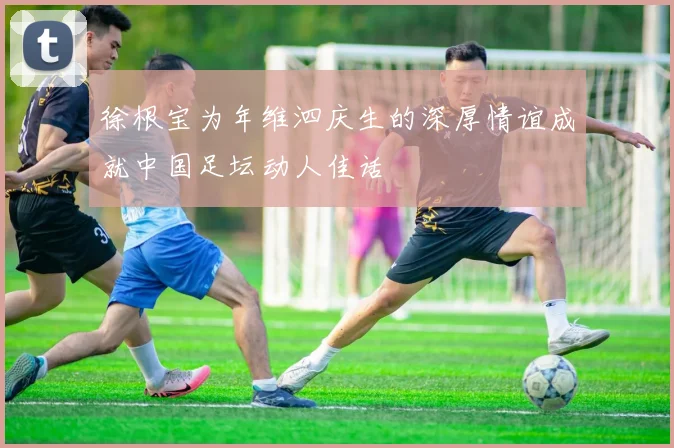 徐根宝为年维泗庆生的深厚情谊成就中国足坛动人佳话