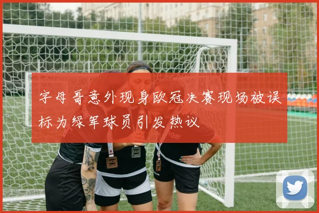 字母哥意外现身欧冠决赛现场被误标为绿军球员引发热议