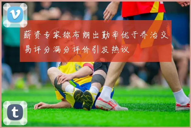 薪资专家称布朗出勤率优于乔治交易评分满分评价引发热议