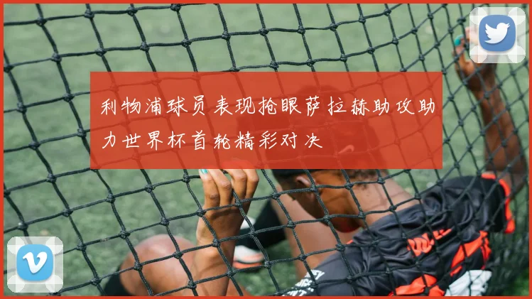 利物浦球员表现抢眼萨拉赫助攻助力世界杯首轮精彩对决