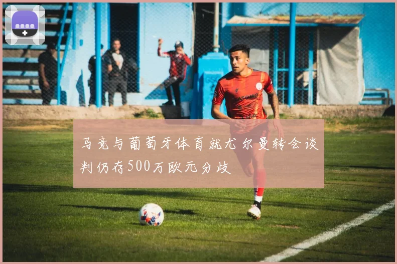 马竞与葡萄牙体育就尤尔曼转会谈判仍存500万欧元分歧